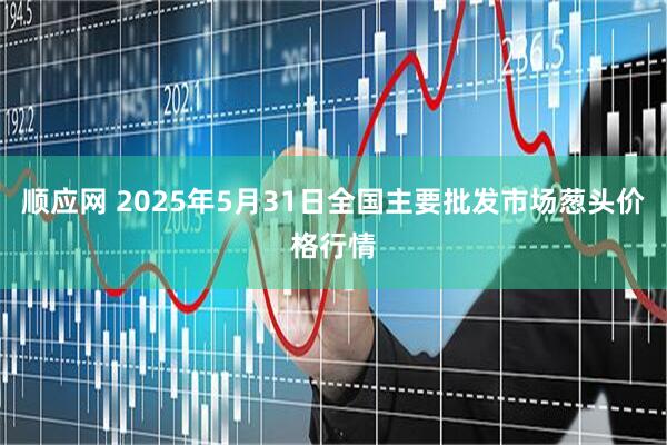 顺应网 2025年5月31日全国主要批发市场葱头价格行情