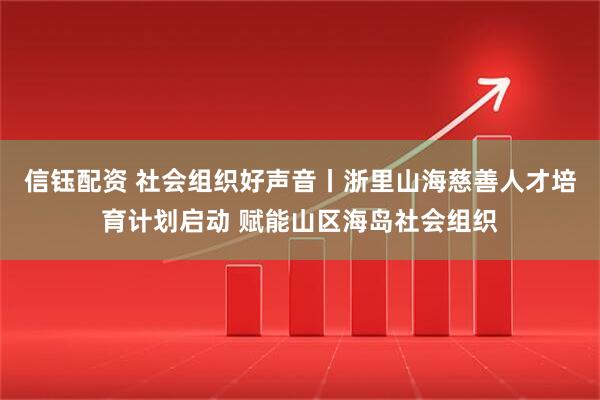 信钰配资 社会组织好声音丨浙里山海慈善人才培育计划启动 赋能山区海岛社会组织