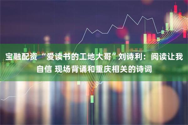 宝融配资 “爱读书的工地大哥”刘诗利：阅读让我自信 现场背诵和重庆相关的诗词