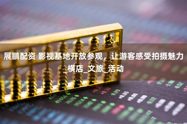 展鵬配资 影视基地开放参观，让游客感受拍摄魅力_横店_文旅_活动