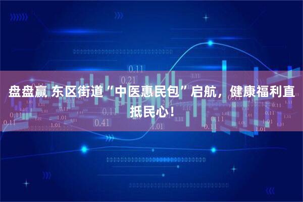 盘盘赢 东区街道“中医惠民包”启航，健康福利直抵民心！