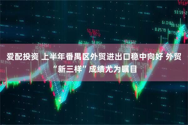 爱配投资 上半年番禺区外贸进出口稳中向好 外贸“新三样”成绩尤为瞩目