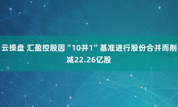 云操盘 汇盈控股因“10并1”基准进行股份合并而削减22.26亿股