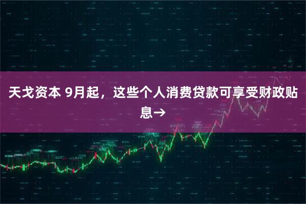 天戈资本 9月起，这些个人消费贷款可享受财政贴息→