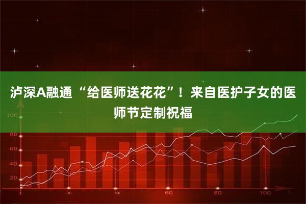 泸深A融通 “给医师送花花”！来自医护子女的医师节定制祝福