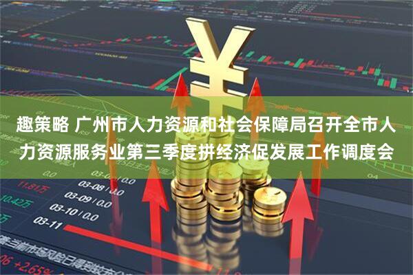 趣策略 广州市人力资源和社会保障局召开全市人力资源服务业第三季度拼经济促发展工作调度会