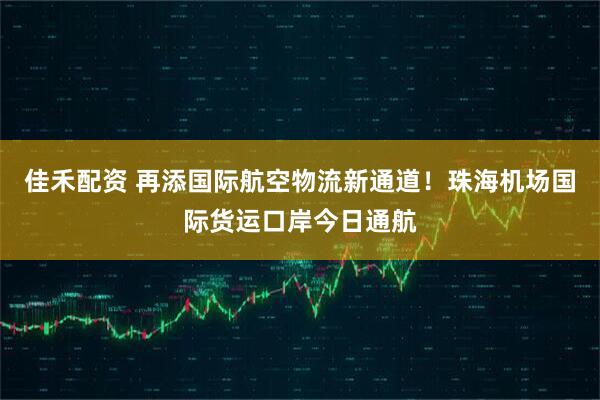佳禾配资 再添国际航空物流新通道！珠海机场国际货运口岸今日通航