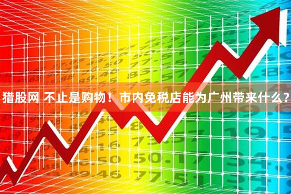 猎股网 不止是购物！市内免税店能为广州带来什么？
