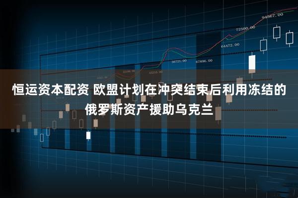 恒运资本配资 欧盟计划在冲突结束后利用冻结的俄罗斯资产援助乌克兰