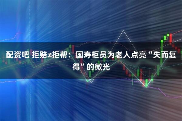 配资吧 拒赔≠拒帮：国寿柜员为老人点亮“失而复得”的微光