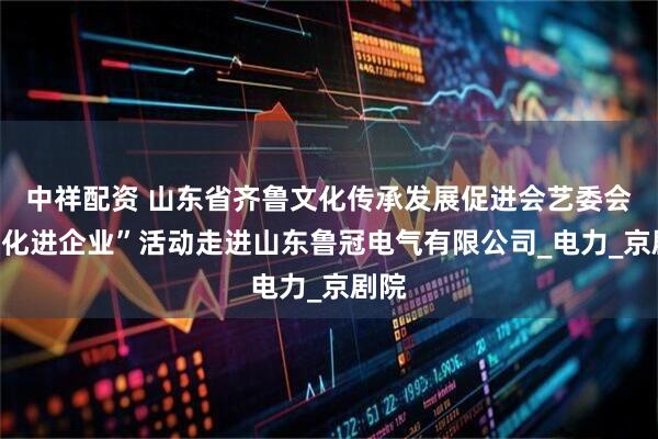 中祥配资 山东省齐鲁文化传承发展促进会艺委会“文化进企业”活动走进山东鲁冠电气有限公司_电力_京剧院