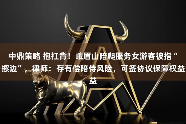 中鼎策略 抱扛背！峨眉山陪爬服务女游客被指“擦边”，律师：存有偿陪侍风险，可签协议保障权益