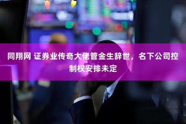 同翔网 证券业传奇大佬管金生辞世，名下公司控制权安排未定